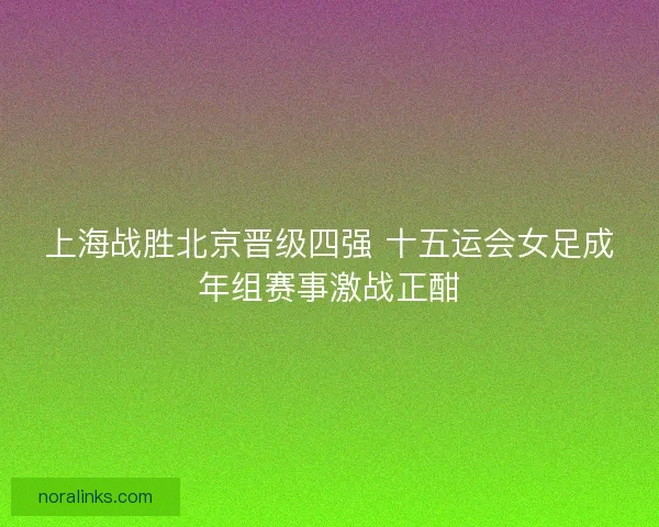 上海战胜北京晋级四强 十五运会女足成年组赛事激战正酣
