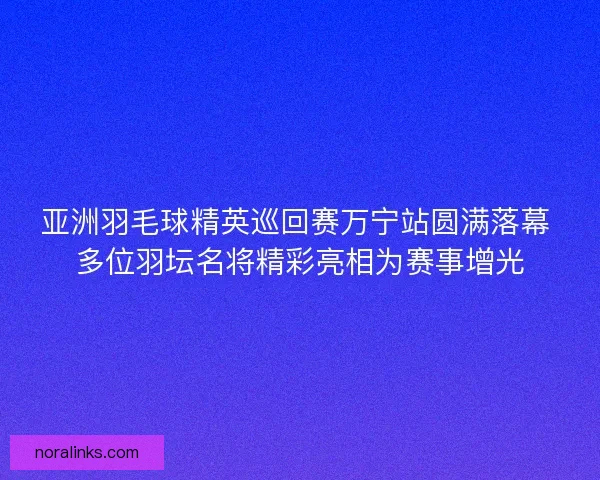 亚洲羽毛球精英巡回赛万宁站圆满落幕 多位羽坛名将精彩亮相为赛事增光